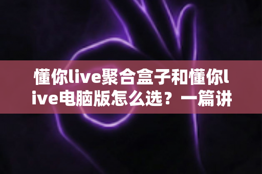 懂你live聚合盒子和懂你live电脑版怎么选？一篇讲透差异、场景与选购思路的实用指南