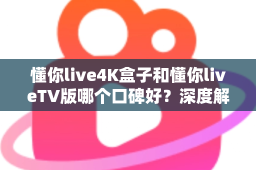 懂你live4K盒子和懂你liveTV版哪个口碑好？深度解析两大版本真实差异助你精准选购