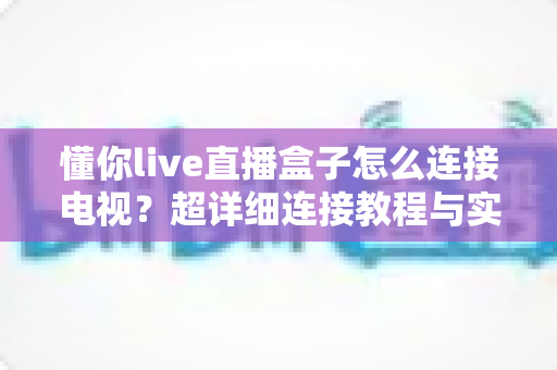 懂你live直播盒子怎么连接电视?超详细连接教程与实用技巧全解析 懂你live直播盒子怎么连接电视?超详细连接教程与实用技巧全解析