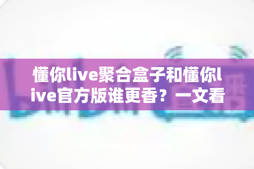 懂你live聚合盒子和懂你live官方版谁更香？一文看懂两者差异，选对版本不踩坑