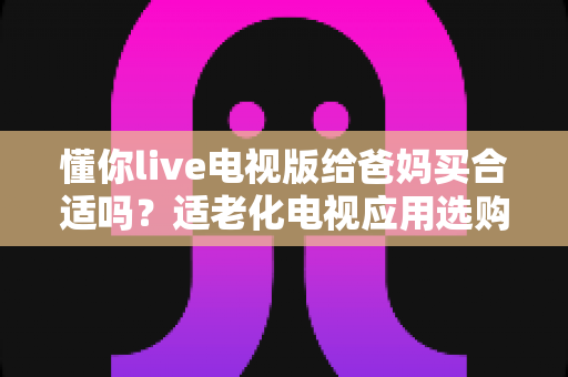 懂你live电视版给爸妈买合适吗？适老化电视应用选购全攻略与真实使用建议