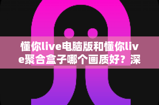 懂你live电脑版和懂你live聚合盒子哪个画质好?深度画质对比与选购全攻略 懂你live电脑版和懂你live聚合盒子哪个画质好?深度画质对比与选购全攻略
