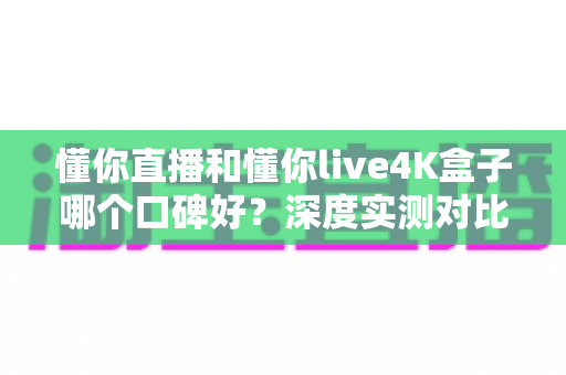 懂你直播和懂你live4K盒子哪个口碑好？深度实测对比帮你选出最适合的观影方案