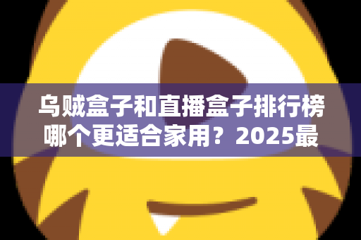 乌贼盒子和直播盒子排行榜哪个更适合家用？2025最新家用电视盒子深度对比与选购避坑指南