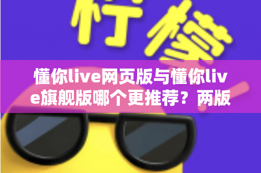 懂你live网页版与懂你live旗舰版哪个更推荐？两版本全维度对比，帮你选对不踩坑