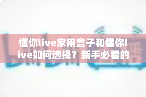 懂你live家用盒子和懂你live如何选择?新手必看的完整选购指南与实用技巧 懂你live家用盒子和懂你live如何选择?新手必看的完整选购指南与实用技巧