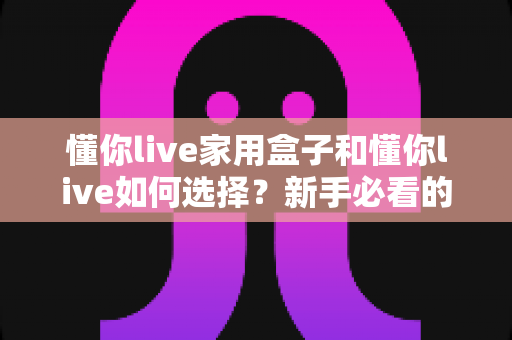 懂你live家用盒子和懂你live如何选择?新手必看的完整选购指南与实用技巧 懂你live家用盒子和懂你live如何选择?新手必看的完整选购指南与实用技巧