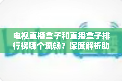 电视直播盒子和直播盒子排行榜哪个流畅？深度解析助你选出真正流畅好用的直播盒子