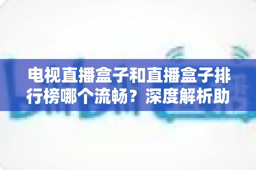 电视直播盒子和直播盒子排行榜哪个流畅？深度解析助你选出真正流畅好用的直播盒子