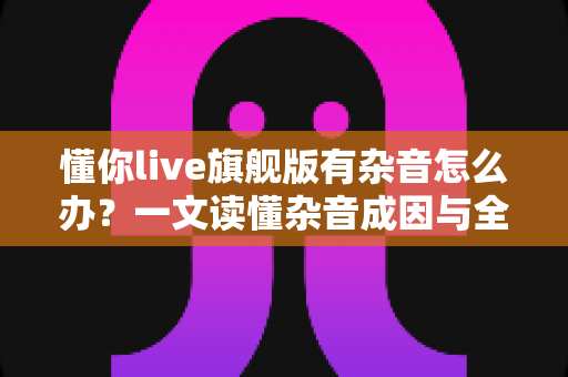 懂你live旗舰版有杂音怎么办？一文读懂杂音成因与全套解决方案，快速恢复高清音质