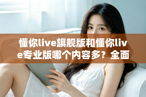 懂你live旗舰版和懂你live专业版哪个内容多?全面深度对比解析,帮你精准选出最适合自己的学习版本 懂你live旗舰版和懂你live专业版哪个内容多?全面深度对比解析,帮你精准选出最适合自己的学习版本