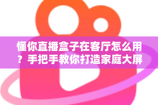 懂你直播盒子在客厅怎么用？手把手教你打造家庭大屏直播新体验
