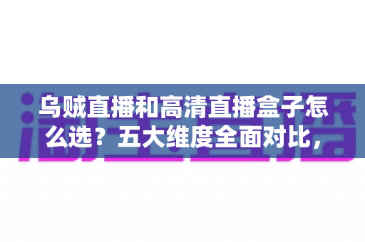 乌贼直播和高清直播盒子怎么选？五大维度全面对比，帮你找到最省心的家庭高清观看方案