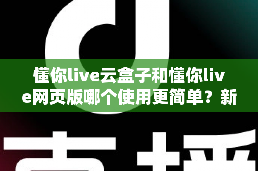 懂你live云盒子和懂你live网页版哪个使用更简单？新手友好度全面对比指南