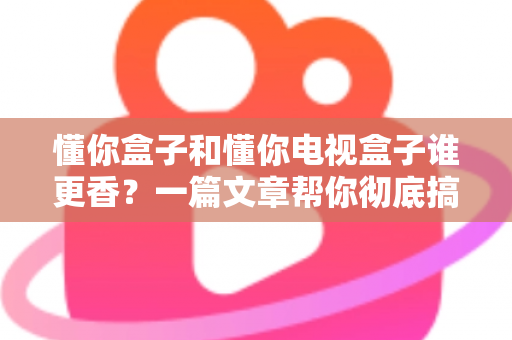 懂你盒子和懂你电视盒子谁更香？一篇文章帮你彻底搞懂选购难题