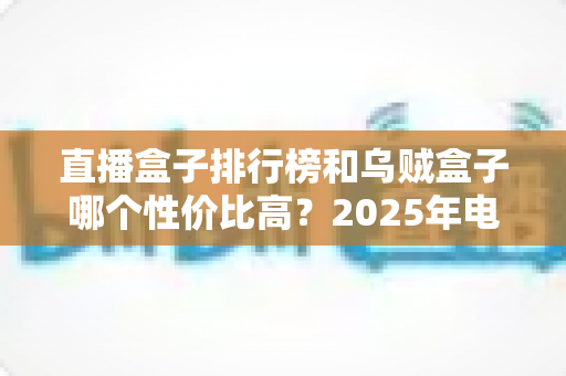 直播盒子排行榜和乌贼盒子哪个性价比高？2025年电视盒子选购全攻略