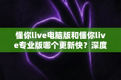 懂你live电脑版和懂你live专业版哪个更新快?深度解析更新频率与版本选择全攻略 懂你live电脑版和懂你live专业版哪个更新快?深度解析更新频率与版本选择全攻略
