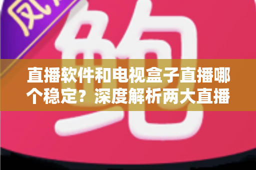 直播软件和电视盒子直播哪个稳定？深度解析两大直播方案的稳定性差异与选购建议