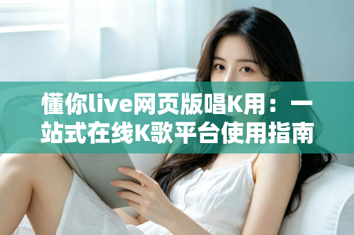 懂你live网页版唱K用:一站式在线K歌平台使用指南与深度体验解析 懂你live网页版唱K用:一站式在线K歌平台使用指南与深度体验解析