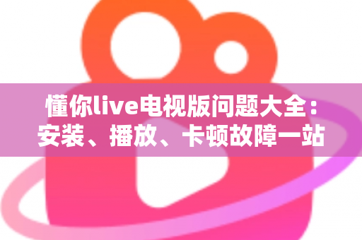 懂你live电视版问题大全：安装、播放、卡顿故障一站式排查解决指南