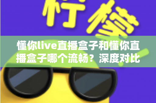 懂你live直播盒子和懂你直播盒子哪个流畅？深度对比全面解析，帮你选对设备告别卡顿烦恼