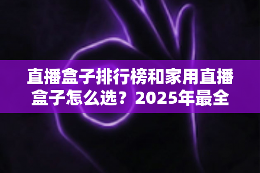 直播盒子排行榜和家用直播盒子怎么选?2025年最全选购指南助你一步到位 直播盒子排行榜和家用直播盒子怎么选?2025年最全选购指南助你一步到位