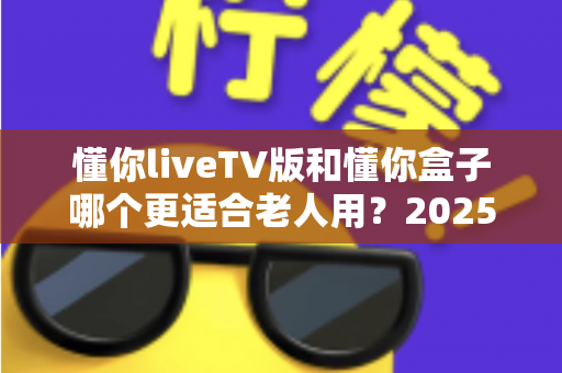懂你liveTV版和懂你盒子哪个更适合老人用？2025年最新选购指南：为爸妈挑选最贴心的电视观看方案