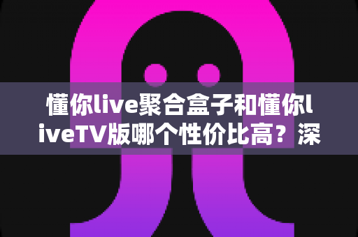 懂你live聚合盒子和懂你liveTV版哪个性价比高?深度对比分析与选购指南 懂你live聚合盒子和懂你liveTV版哪个性价比高?深度对比分析与选购指南