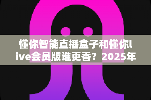 懂你智能直播盒子和懂你live会员版谁更香？2025年直播设备选购终极指南