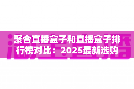 聚合直播盒子和直播盒子排行榜对比：2025最新选购指南与深度评测全解析