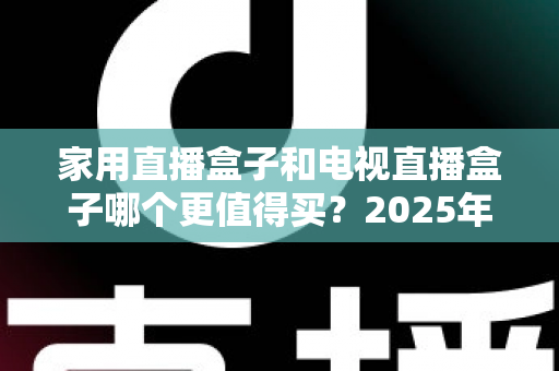 家用直播盒子和电视直播盒子哪个更值得买？2025年超实用选购攻略，帮你告别选择困难症