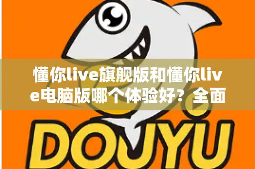 懂你live旗舰版和懂你live电脑版哪个体验好？全面对比评测帮你找到最适合的直播利器