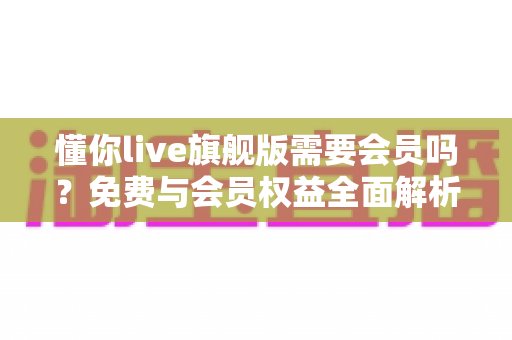 懂你live旗舰版需要会员吗？免费与会员权益全面解析指南