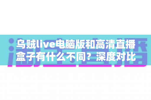 乌贼live电脑版和高清直播盒子有什么不同？深度对比解析，帮你找到最适合的直播观看方案