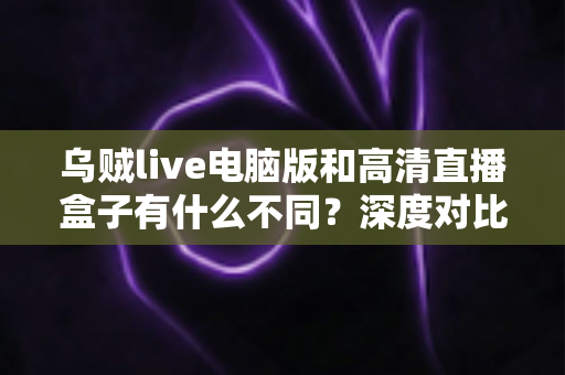 乌贼live电脑版和高清直播盒子有什么不同？深度对比解析，帮你找到最适合的直播观看方案