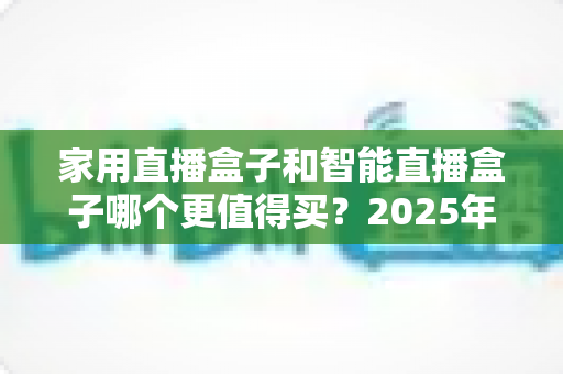 家用直播盒子和智能直播盒子哪个更值得买?2025年超全选购攻略与深度对比解析 家用直播盒子和智能直播盒子哪个更值得买?2025年超全选购攻略与深度对比解析