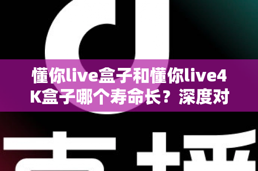 懂你live盒子和懂你live4K盒子哪个寿命长？深度对比解析与延寿保养全攻略
