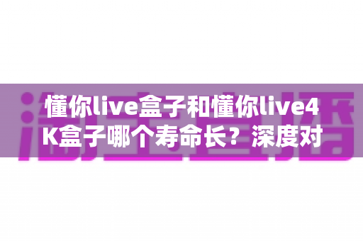 懂你live盒子和懂你live4K盒子哪个寿命长？深度对比解析与延寿保养全攻略