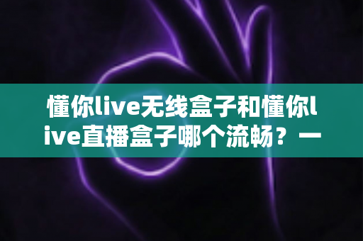 懂你live无线盒子和懂你live直播盒子哪个流畅？一文看懂两大热门直播盒子的真实表现差异