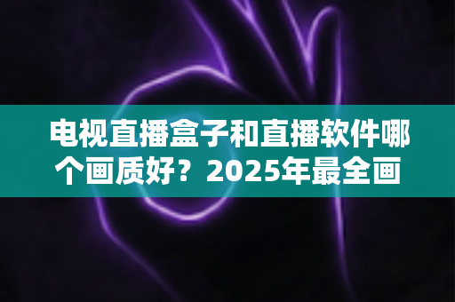 电视直播盒子和直播软件哪个画质好？2025年最全画质对比与选购指南
