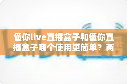 懂你live直播盒子和懂你直播盒子哪个使用更简单？两款设备全维度使用体验对比指南