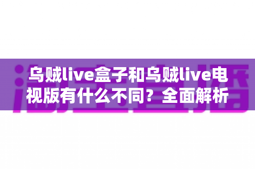 乌贼live盒子和乌贼live电视版有什么不同?全面解析两大版本差异,帮你选对设备畅享高清直播体验 乌贼live盒子和乌贼live电视版有什么不同?全面解析两大版本差异,帮你选对设备畅享高清直播体验