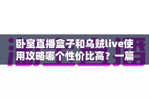 卧室直播盒子和乌贼live使用攻略哪个性价比高？一篇文章帮你选对开播装备