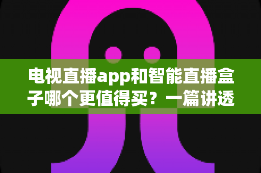 电视直播app和智能直播盒子哪个更值得买？一篇讲透选购逻辑的实用对比指南
