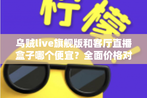 乌贼live旗舰版和客厅直播盒子哪个便宜?全面价格对比与选购指南一文读懂 乌贼live旗舰版和客厅直播盒子哪个便宜?全面价格对比与选购指南一文读懂