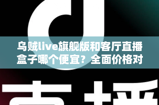 乌贼live旗舰版和客厅直播盒子哪个便宜？全面价格对比与选购指南一文读懂