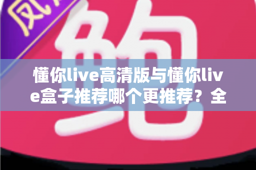懂你live高清版与懂你live盒子推荐哪个更推荐？全网最全对比评测与选购指南一文看懂