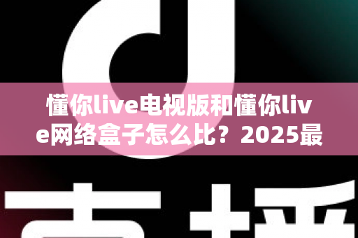 懂你live电视版和懂你live网络盒子怎么比?2025最全对比指南,帮你选对家庭大屏观影方案 懂你live电视版和懂你live网络盒子怎么比?2025最全对比指南,帮你选对家庭大屏观影方案