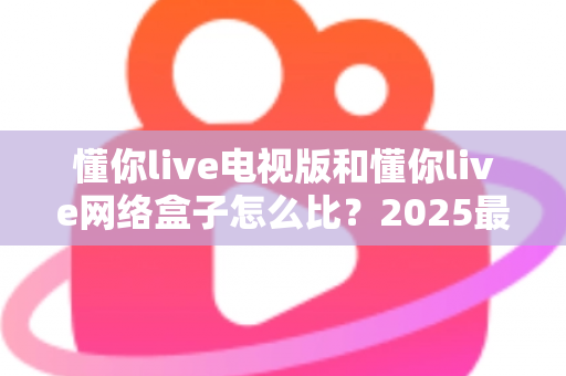 懂你live电视版和懂你live网络盒子怎么比?2025最全对比指南,帮你选对家庭大屏观影方案 懂你live电视版和懂你live网络盒子怎么比?2025最全对比指南,帮你选对家庭大屏观影方案