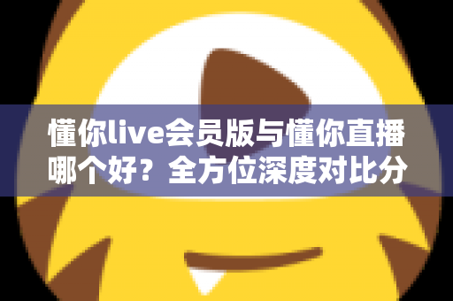 懂你live会员版与懂你直播哪个好？全方位深度对比分析，看完这篇你就知道该怎么选了